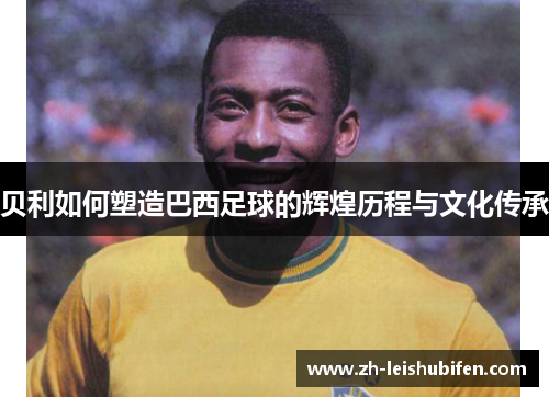 贝利如何塑造巴西足球的辉煌历程与文化传承