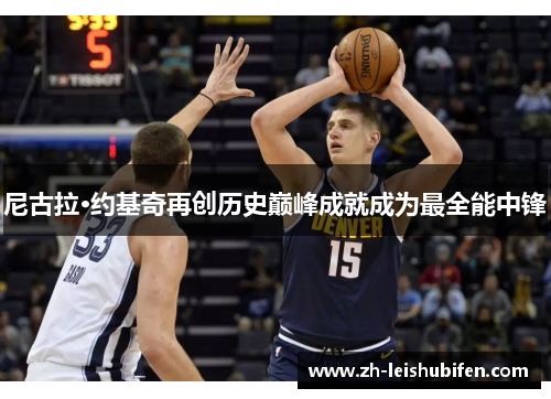 尼古拉·约基奇再创历史巅峰成就成为最全能中锋 尼古拉·约基奇再创历史巅峰成就成为最全能中锋