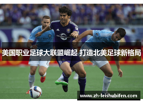 美国职业足球大联盟崛起 打造北美足球新格局 美国职业足球大联盟崛起 打造北美足球新格局